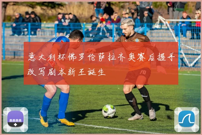 意大利杯佛罗伦萨拉齐奥赛后握手改写剧本新王诞生