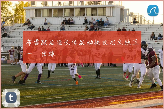 布雷默后场长传发动快攻尤文铁卫一腳出球