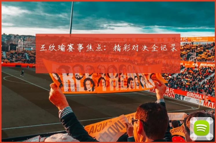 王欣瑜赛事焦点：精彩对决全记录