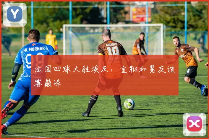 法国四球大胜埃及,金靴加冕友谊赛巅峰