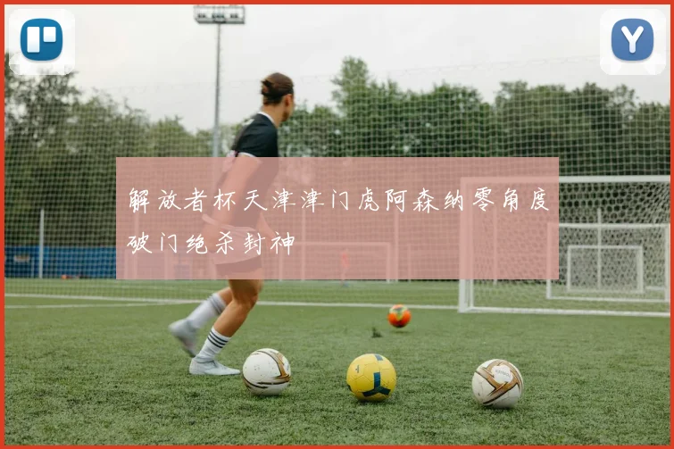 解放者杯天津津门虎阿森纳零角度破门绝杀封神