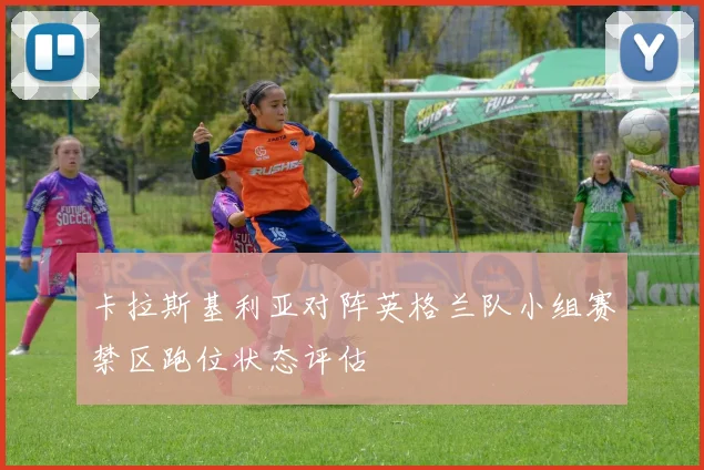 卡拉斯基利亚对阵英格兰队小组赛禁区跑位状态评估