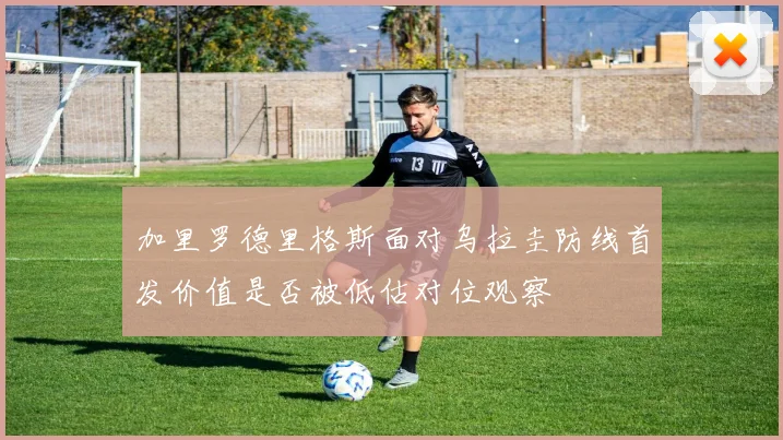 加里罗德里格斯面对乌拉圭防线首发价值是否被低估对位观察