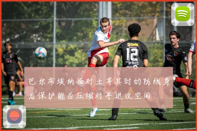 巴尔布埃纳面对土耳其时的防线身后保护能否压缩对手进攻空间