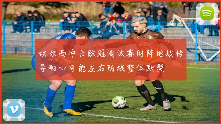 切尔西冲击欧冠淘汰赛时阵地战传导耐心可能左右防线整体默契