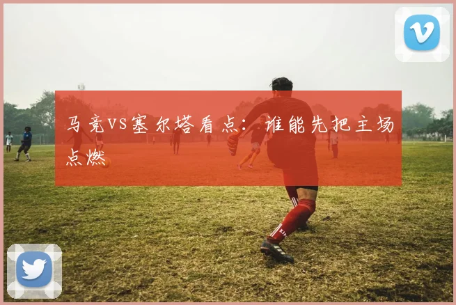 马竞vs塞尔塔看点:谁能先把主场点燃