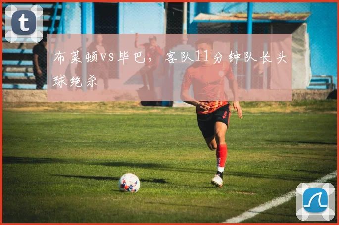 布莱顿vs毕巴,客队11分钟队长头球绝杀