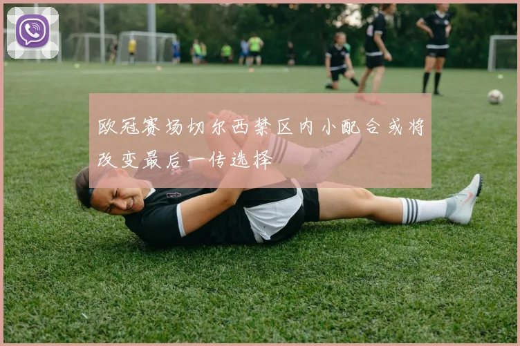 欧冠赛场切尔西禁区内小配合或将改变最后一传选择