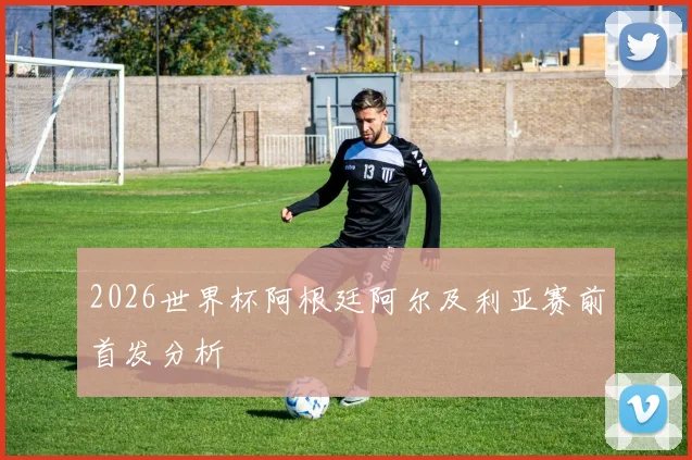 2026世界杯阿根廷阿尔及利亚赛前首发分析