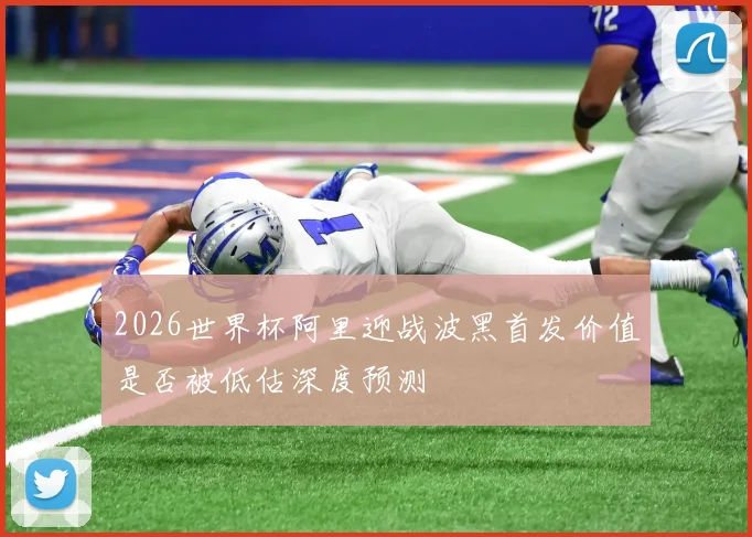 2026世界杯阿里迎战波黑首发价值是否被低估深度预测