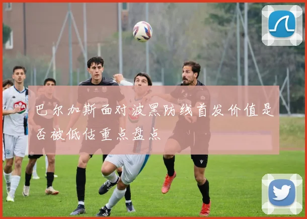 巴尔加斯面对波黑防线首发价值是否被低估重点盘点