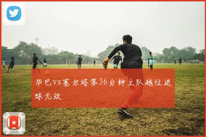 毕巴vs塞尔塔第36分钟主队越位进球无效