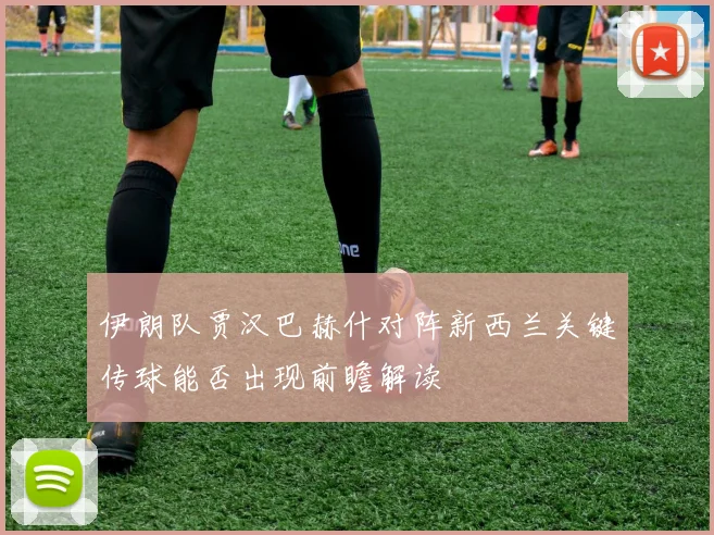伊朗队贾汉巴赫什对阵新西兰关键传球能否出现前瞻解读