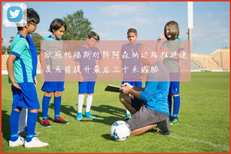欧冠帕福斯对阵阿森纳边路推进速度或将提升最后三十米威胁