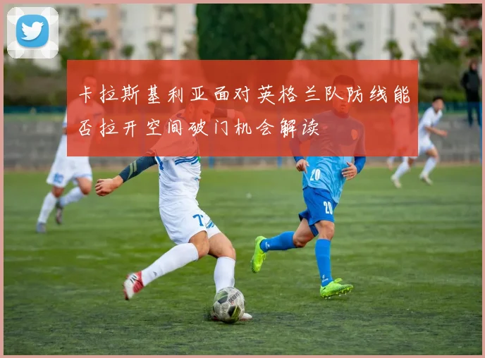 卡拉斯基利亚面对英格兰队防线能否拉开空间破门机会解读
